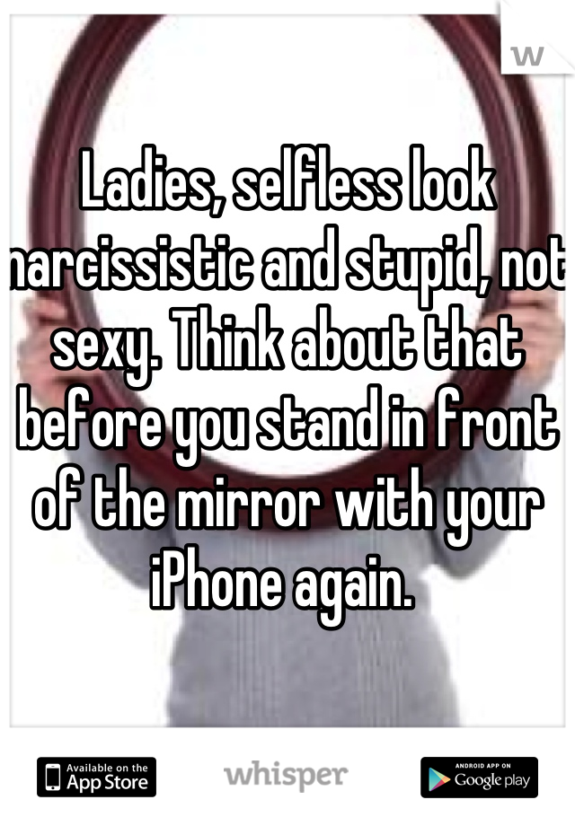 Ladies, selfless look narcissistic and stupid, not sexy. Think about that before you stand in front of the mirror with your iPhone again. 