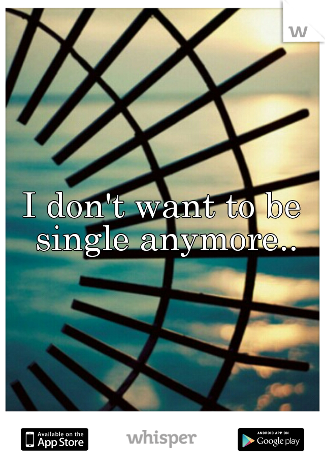 I don't want to be single anymore..