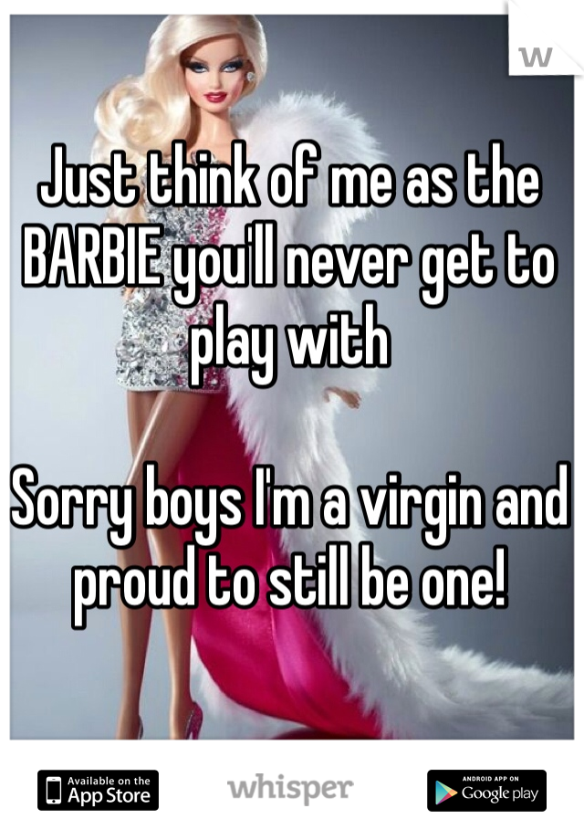 Just think of me as the BARBIE you'll never get to play with

Sorry boys I'm a virgin and proud to still be one!