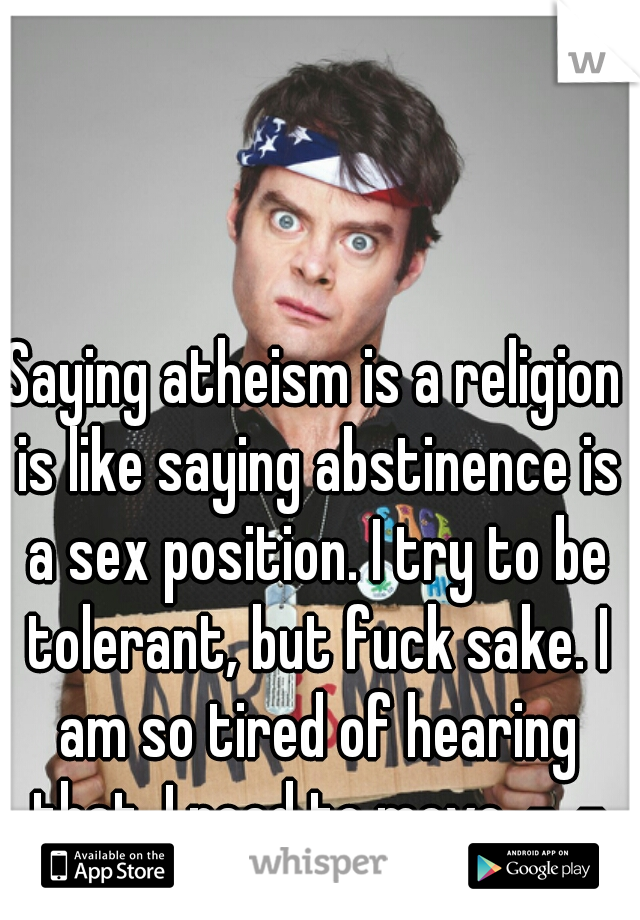 Saying atheism is a religion is like saying abstinence is a sex position. I try to be tolerant, but fuck sake. I am so tired of hearing that. I need to move. -_-