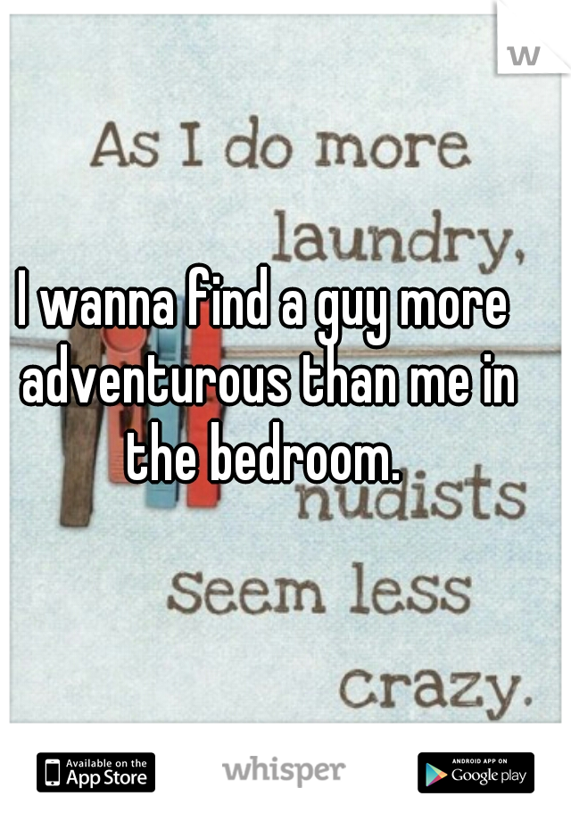 I wanna find a guy more adventurous than me in the bedroom. 