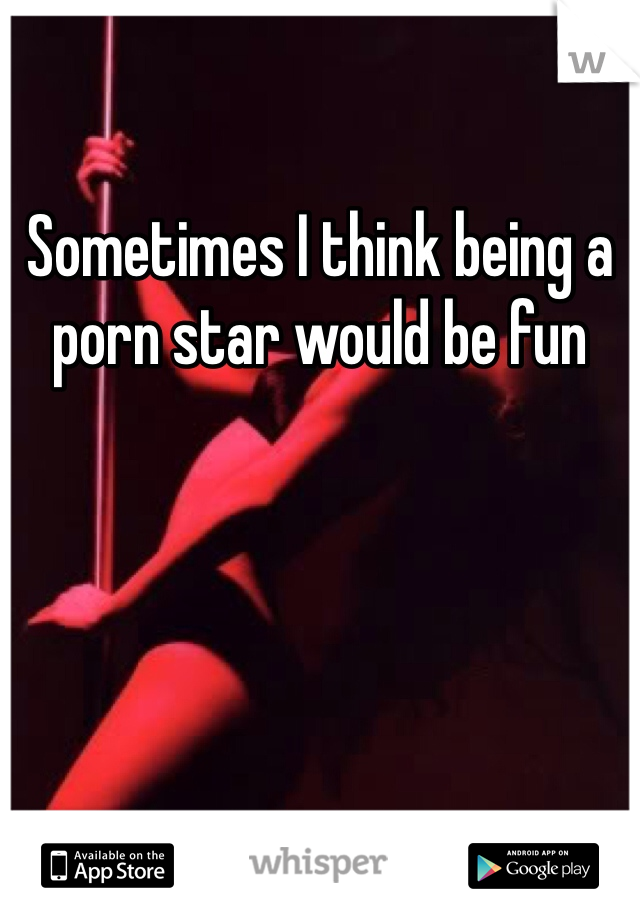 Sometimes I think being a porn star would be fun 