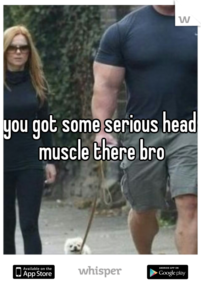 you got some serious head muscle there bro