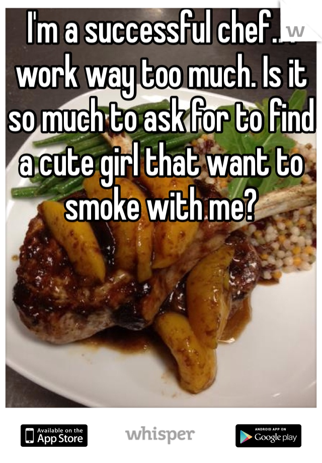 I'm a successful chef.. I work way too much. Is it so much to ask for to find a cute girl that want to smoke with me?