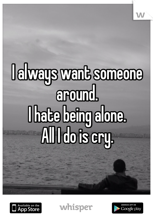 I always want someone around.
I hate being alone. 
All I do is cry.