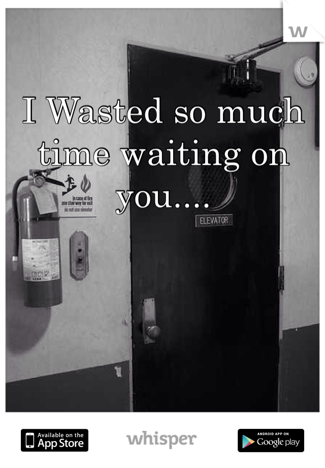 I Wasted so much time waiting on you....