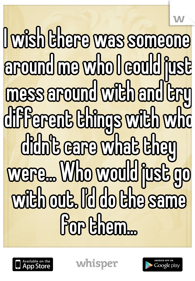 I wish there was someone around me who I could just mess around with and try different things with who didn't care what they were... Who would just go with out. I'd do the same for them...
