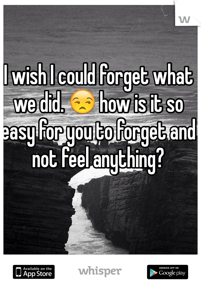 I wish I could forget what we did. 😒 how is it so easy for you to forget and not feel anything? 