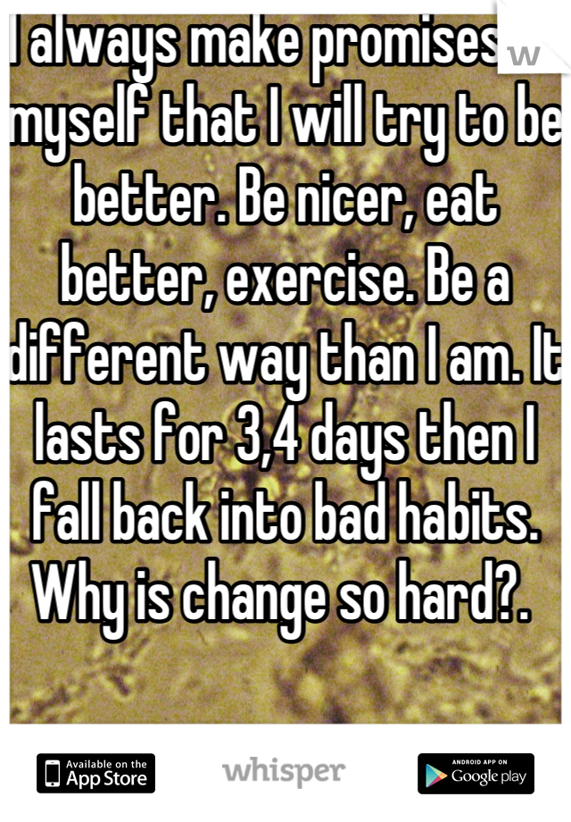 I always make promises to myself that I will try to be better. Be nicer, eat better, exercise. Be a different way than I am. It lasts for 3,4 days then I fall back into bad habits. Why is change so hard?. 