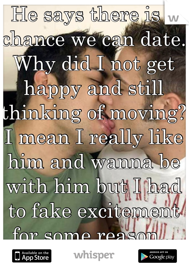 He says there is a chance we can date. Why did I not get happy and still thinking of moving? I mean I really like him and wanna be with him but I had to fake excitement for some reason...