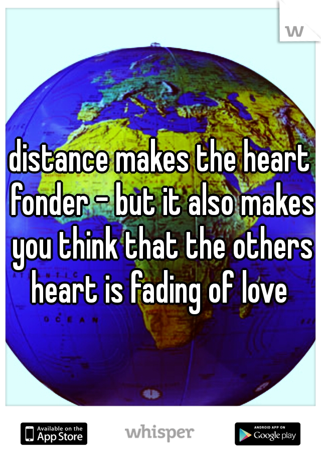 distance makes the heart fonder - but it also makes you think that the others heart is fading of love 