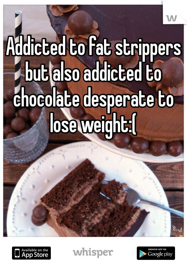 Addicted to fat strippers but also addicted to chocolate desperate to lose weight:(