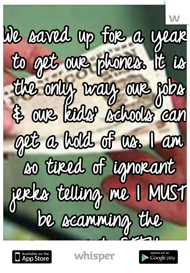 We saved up for a year to get our phones. It is the only way our jobs & our kids' schools can get a hold of us. I am so tired of ignorant jerks telling me I MUST be scamming the government. STFU. 