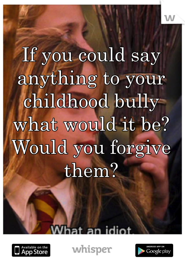 If you could say anything to your childhood bully what would it be? Would you forgive them?