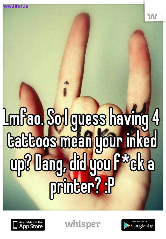 Lmfao. So I guess having 4 tattoos mean your inked up? Dang, did you f*ck a printer? :P