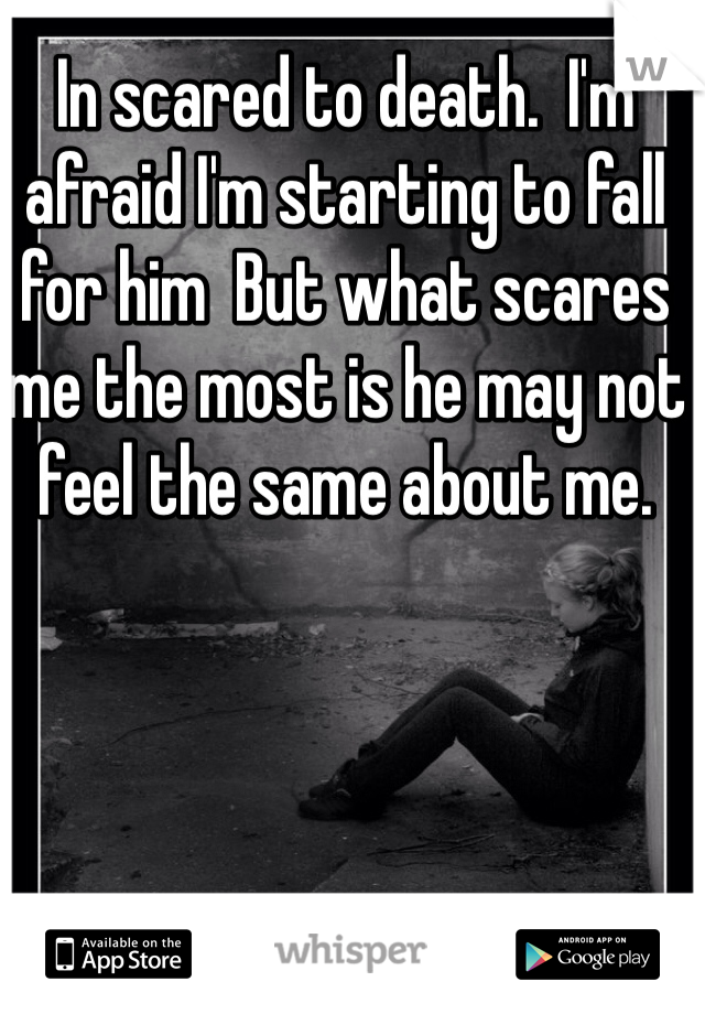 In scared to death.  I'm afraid I'm starting to fall for him  But what scares me the most is he may not feel the same about me.  