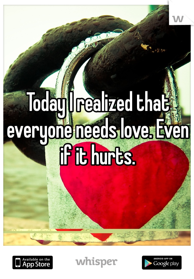 Today I realized that everyone needs love. Even if it hurts. 