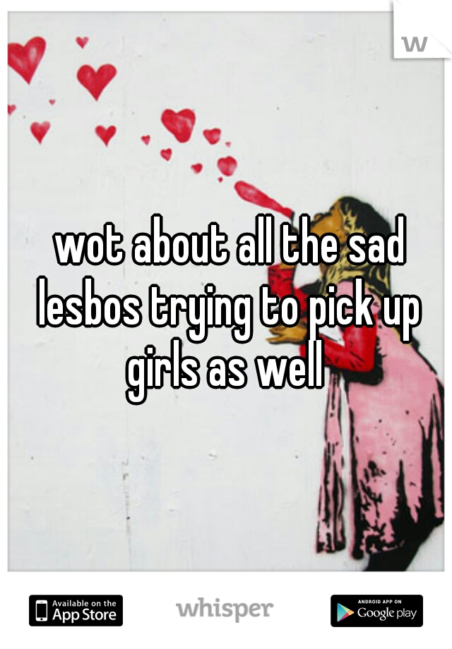  wot about all the sad lesbos trying to pick up girls as well 