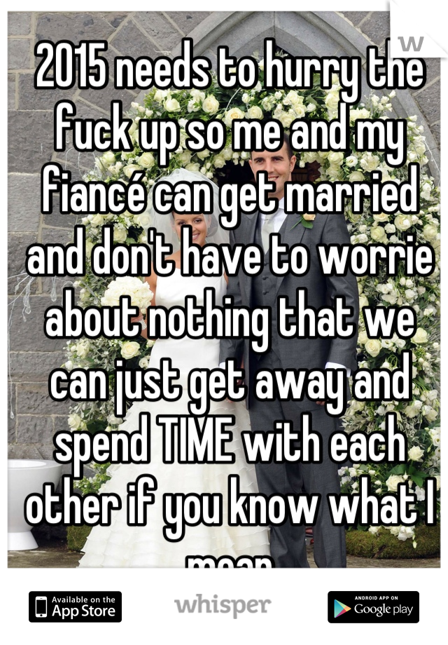 2015 needs to hurry the fuck up so me and my fiancé can get married and don't have to worrie about nothing that we can just get away and spend TIME with each other if you know what I mean