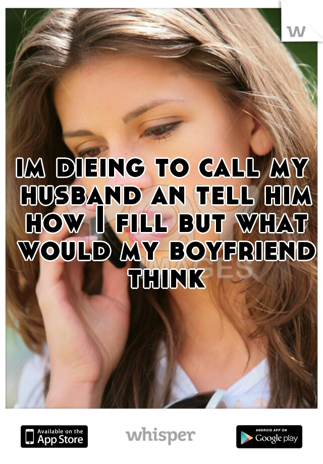 im dieing to call my husband an tell him how I fill but what would my boyfriend think