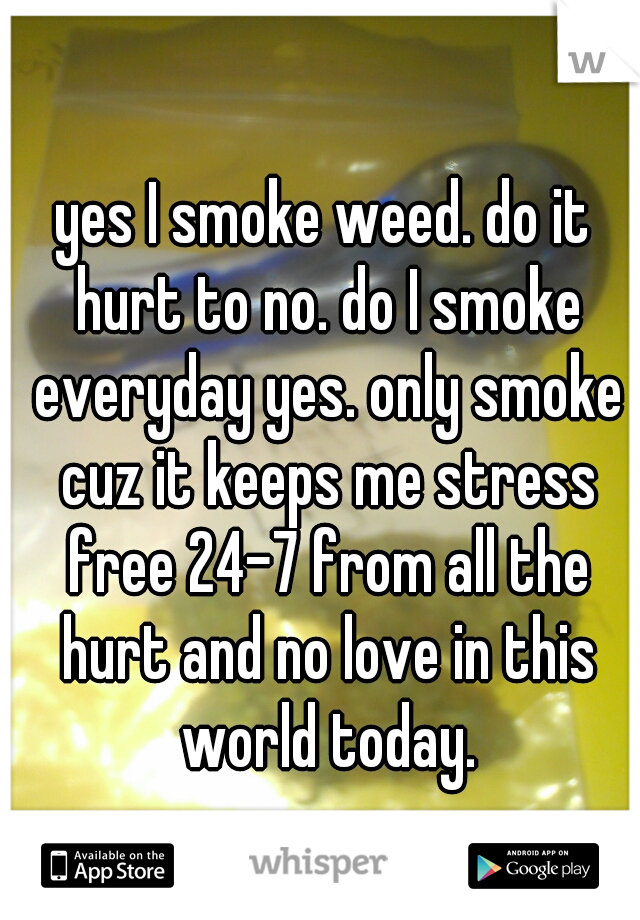 yes I smoke weed. do it hurt to no. do I smoke everyday yes. only smoke cuz it keeps me stress free 24-7 from all the hurt and no love in this world today.