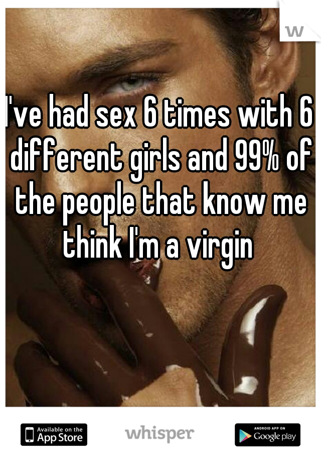 I've had sex 6 times with 6 different girls and 99% of the people that know me think I'm a virgin 