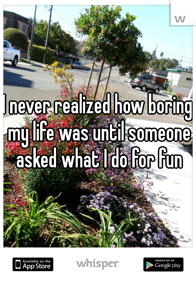 I never realized how boring my life was until someone asked what I do for fun