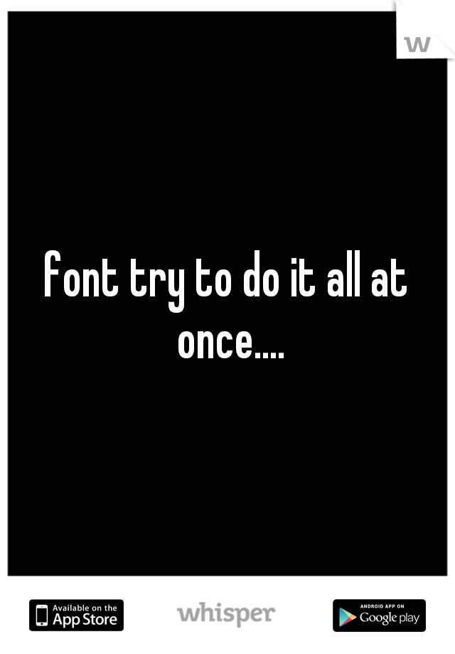 font try to do it all at once....