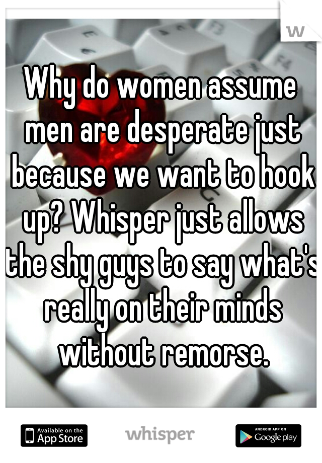 Why do women assume men are desperate just because we want to hook up? Whisper just allows the shy guys to say what's really on their minds without remorse.