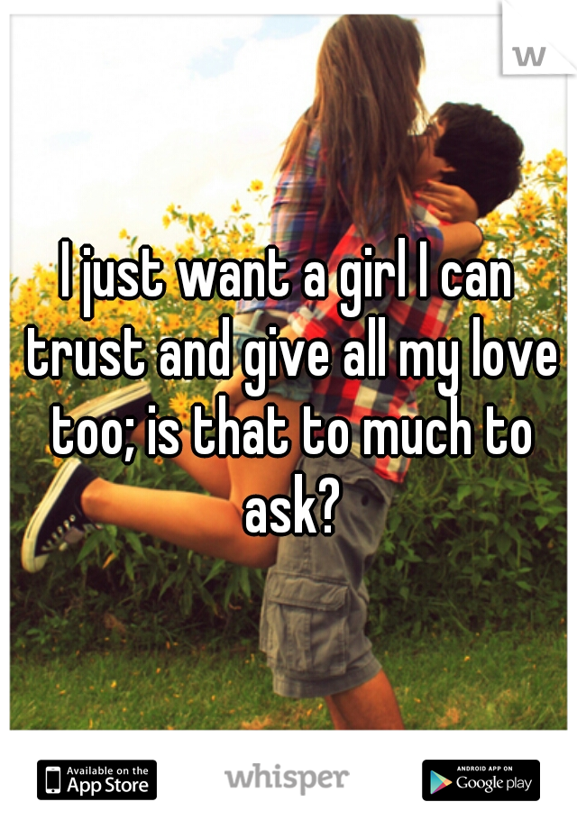 I just want a girl I can trust and give all my love too; is that to much to ask?
