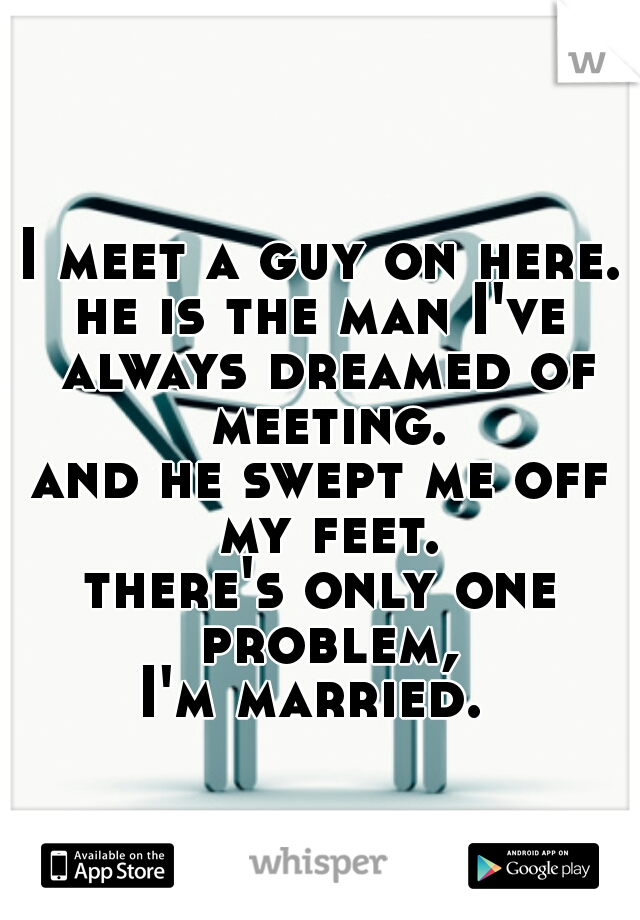 I meet a guy on here.
he is the man I've always dreamed of meeting.
and he swept me off my feet.
there's only one problem,
I'm married. 