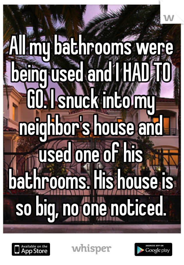 All my bathrooms were being used and I HAD TO GO. I snuck into my neighbor's house and used one of his bathrooms. His house is so big, no one noticed.
