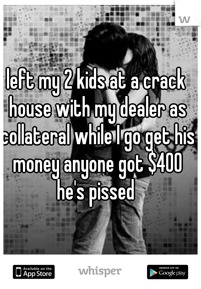 left my 2 kids at a crack house with my dealer as collateral while I go get his money anyone got $400 he's pissed 