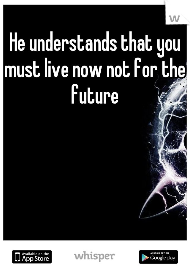 He understands that you must live now not for the future