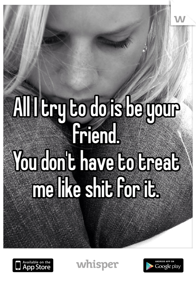 All I try to do is be your friend. 
You don't have to treat me like shit for it.