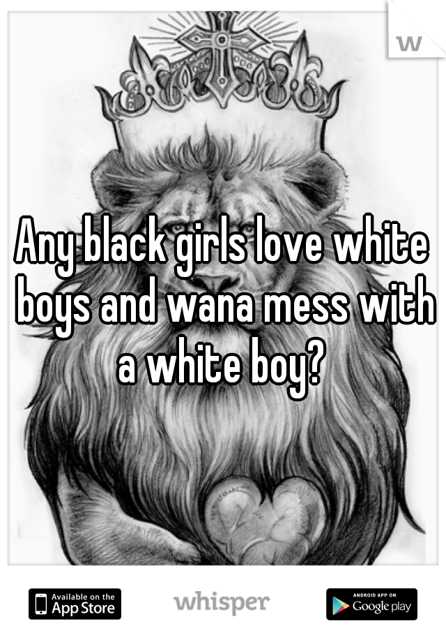 Any black girls love white boys and wana mess with a white boy? 