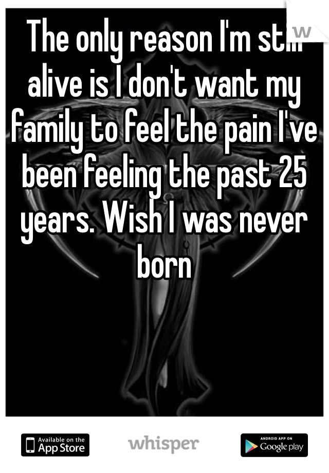 The only reason I'm still alive is I don't want my family to feel the pain I've been feeling the past 25 years. Wish I was never born