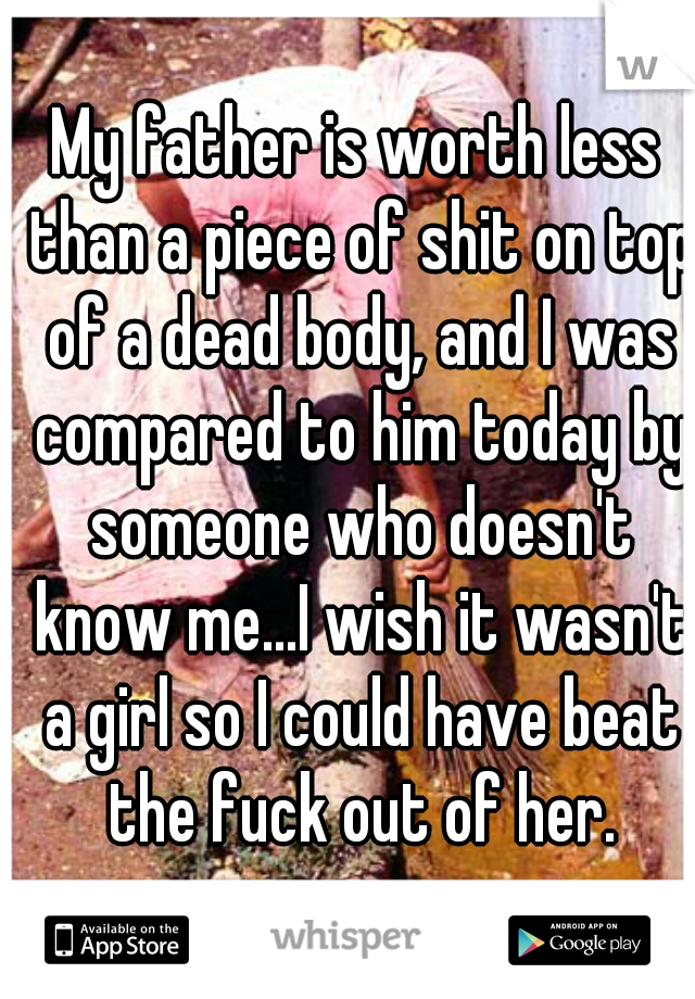 My father is worth less than a piece of shit on top of a dead body, and I was compared to him today by someone who doesn't know me...I wish it wasn't a girl so I could have beat the fuck out of her.