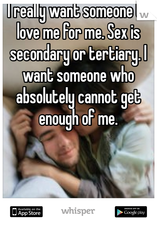 I really want someone to love me for me. Sex is secondary or tertiary. I want someone who absolutely cannot get enough of me. 