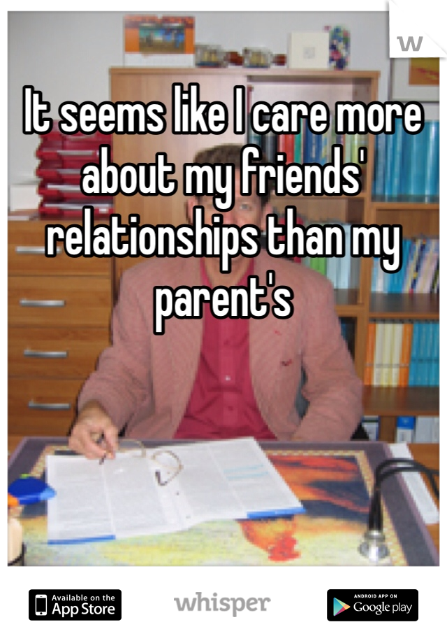 It seems like I care more about my friends' relationships than my parent's 