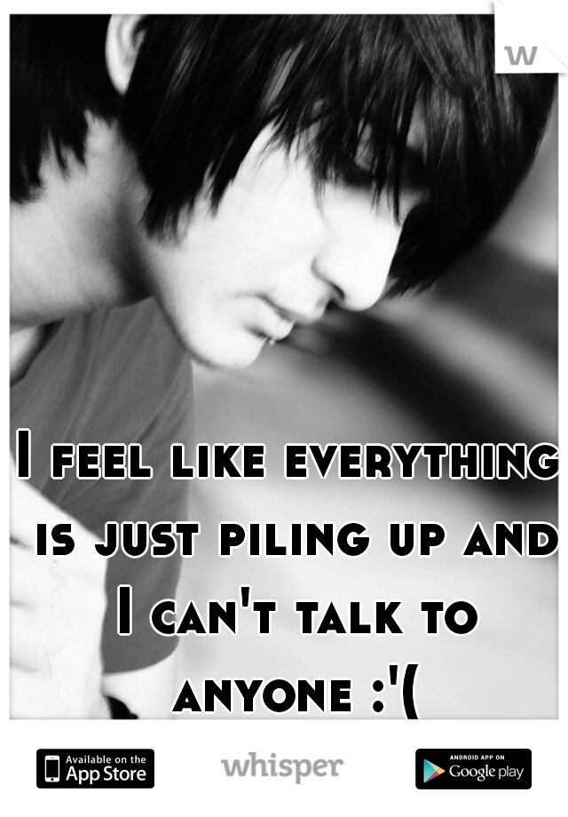 I feel like everything is just piling up and I can't talk to anyone :'(