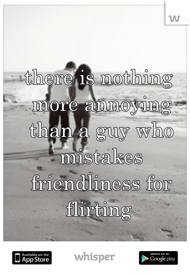 there is nothing more annoying than a guy who mistakes friendliness for flirting 
