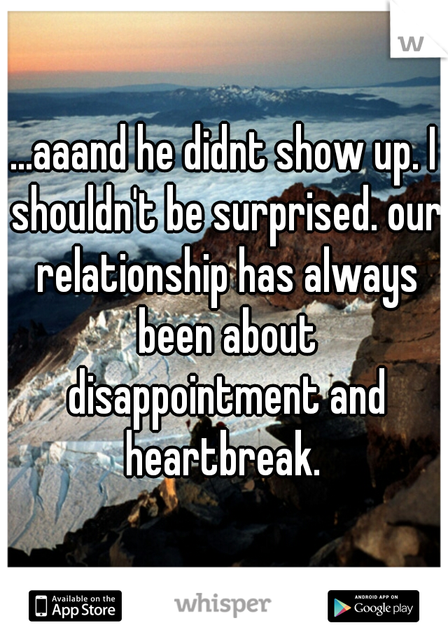 ...aaand he didnt show up. I shouldn't be surprised. our relationship has always been about disappointment and heartbreak. 