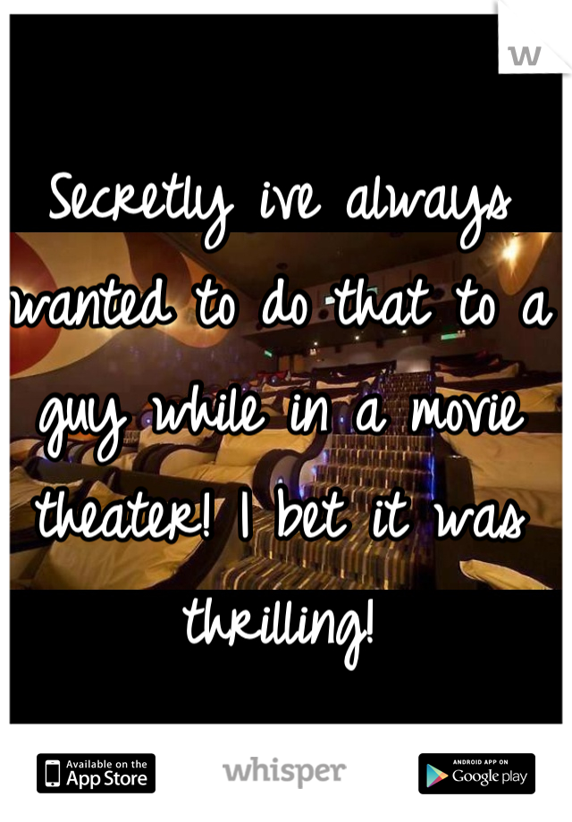 Secretly ive always wanted to do that to a guy while in a movie theater! I bet it was thrilling!