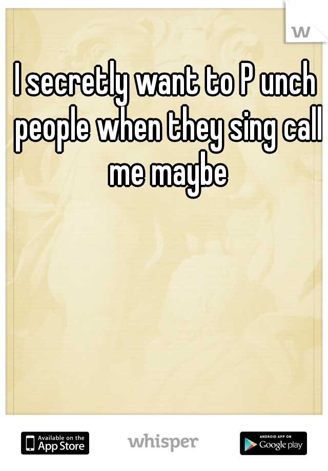 I secretly want to P unch people when they sing call me maybe