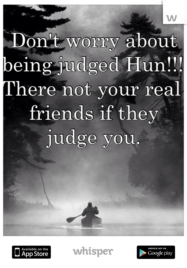 Don't worry about being judged Hun!!! There not your real friends if they judge you. 