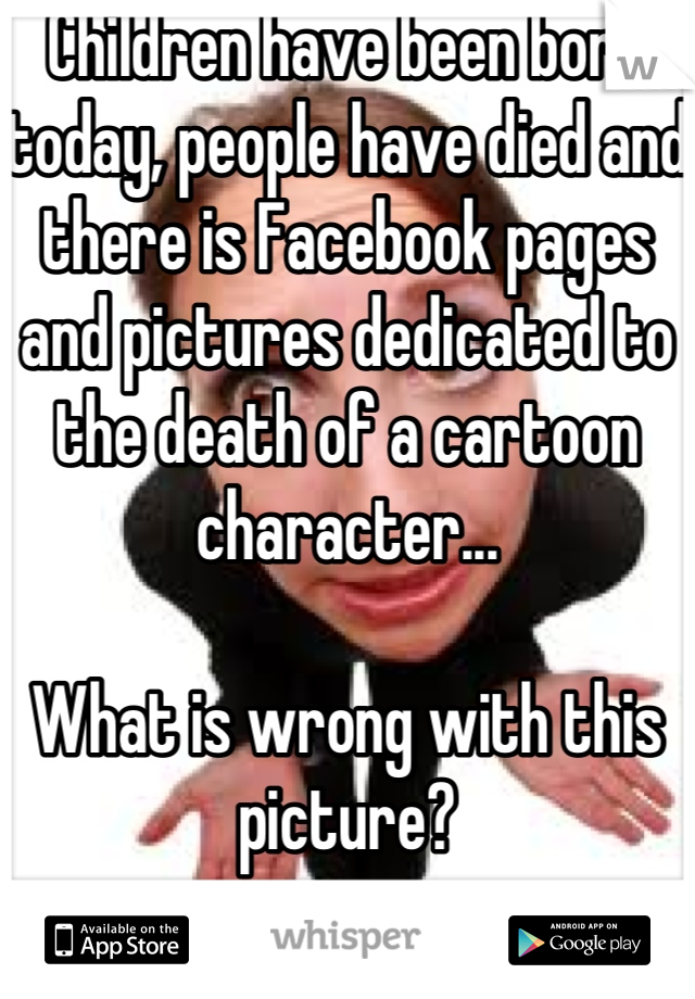 Children have been born today, people have died and there is Facebook pages and pictures dedicated to the death of a cartoon character... 

What is wrong with this picture?