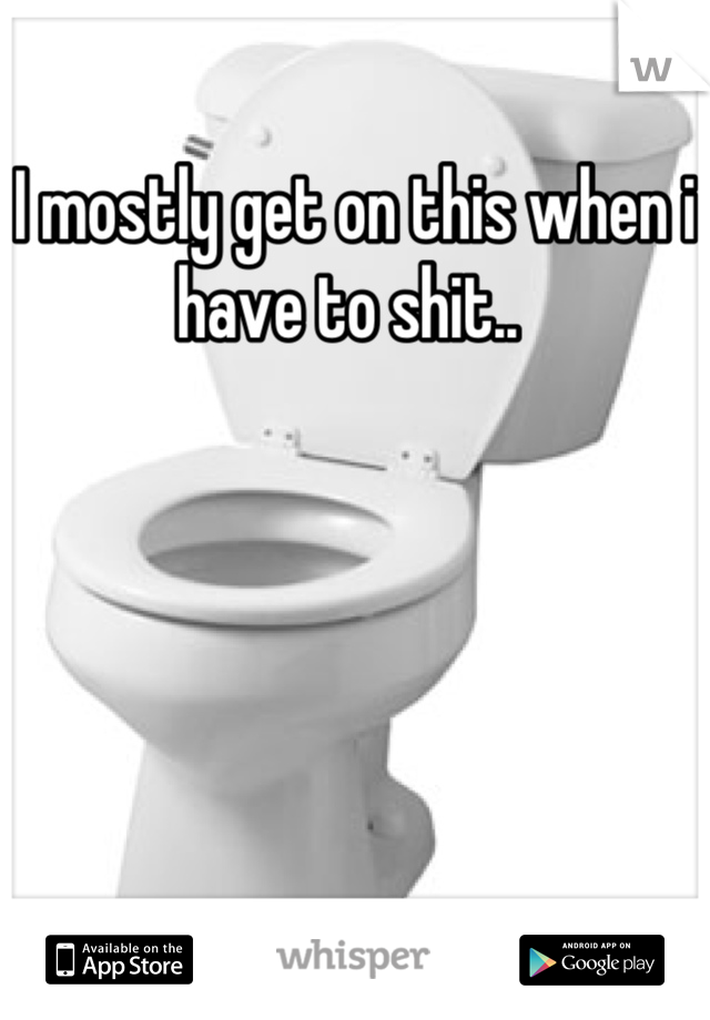 I mostly get on this when i have to shit.. 