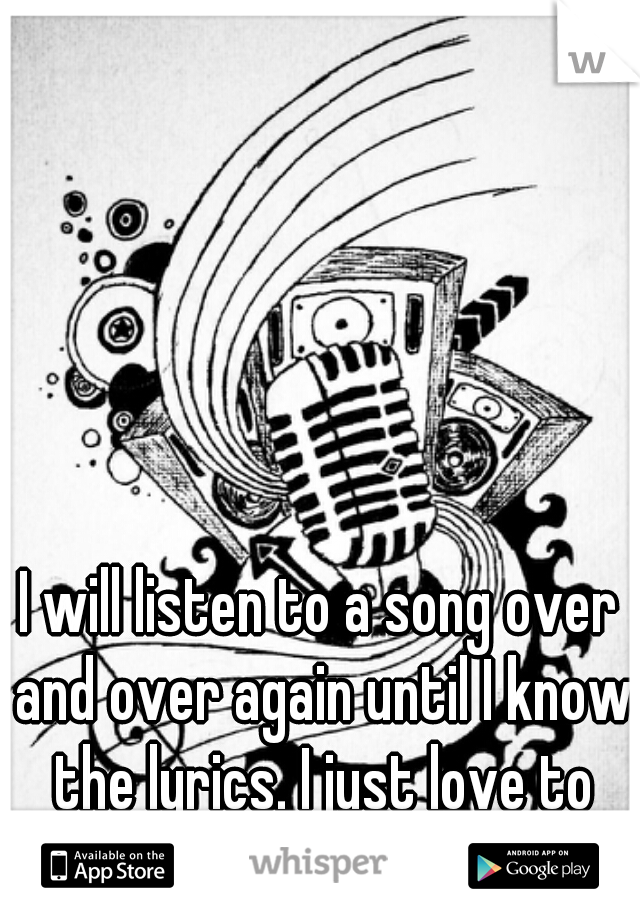 I will listen to a song over and over again until I know the lyrics. I just love to sing. <3