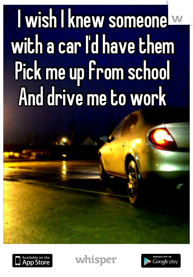 I wish I knew someone
with a car I'd have them
Pick me up from school
And drive me to work
